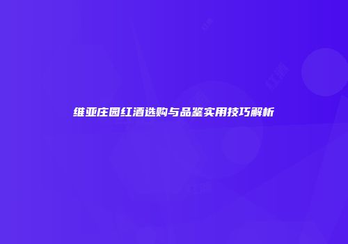 维亚庄园红酒选购与品鉴实用技巧解析