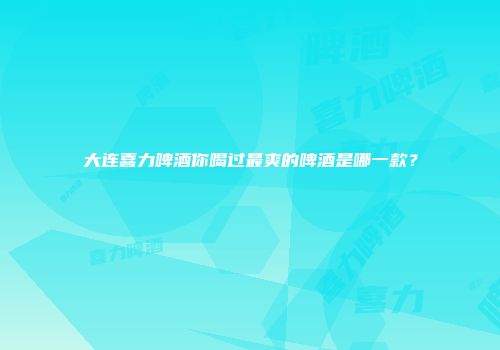 大连喜力啤酒你喝过最爽的啤酒是哪一款？