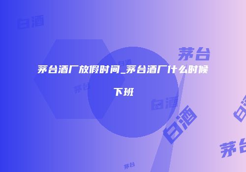 茅台酒厂放假时间_茅台酒厂什么时候下班