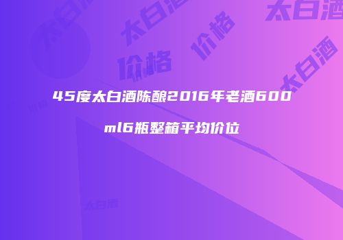45度太白酒陈酿2016年老酒600ml6瓶整箱平均价位