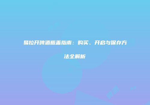 易拉开啤酒瓶盖指南：购买、开启与保存方法全解析
