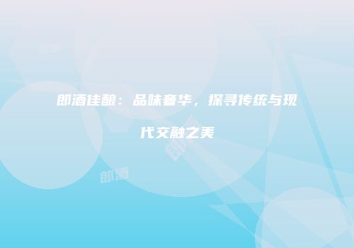 郎酒佳酿：品味奢华，探寻传统与现代交融之美