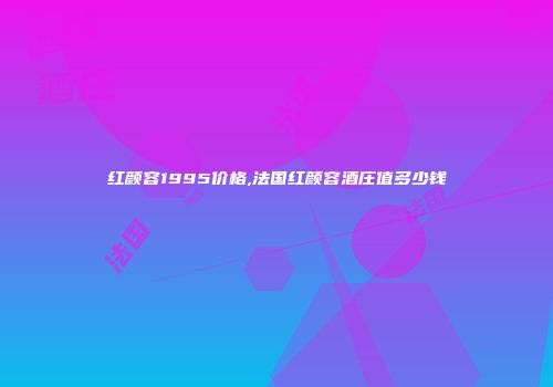红颜容1995价格,法国红颜容酒庄值多少钱
