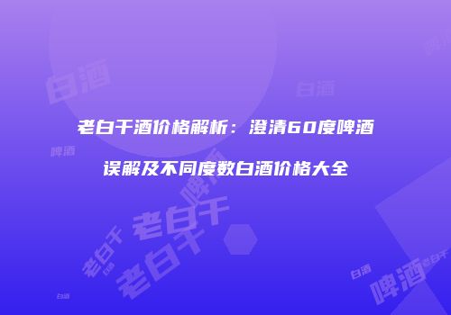 老白干酒价格解析：澄清60度啤酒误解及不同度数白酒价格大全