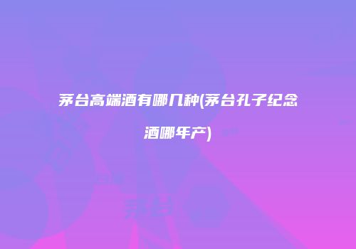 茅台高端酒有哪几种(茅台孔子纪念酒哪年产)