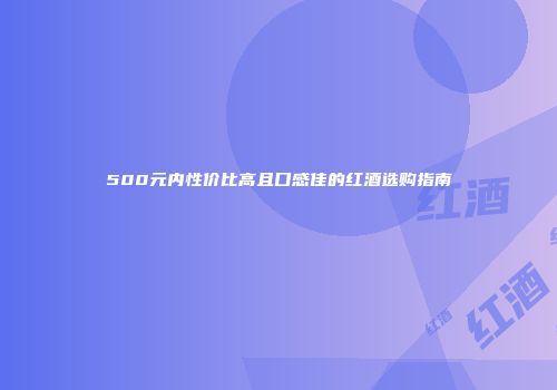 500元内性价比高且口感佳的红酒选购指南