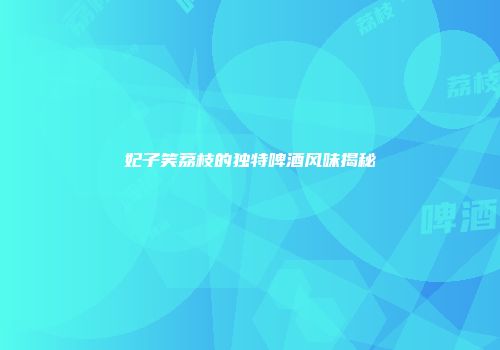 妃子笑荔枝的独特啤酒风味揭秘