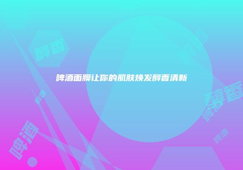 啤酒面膜让你的肌肤焕发醇香清新