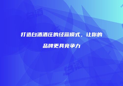 打造白酒酒庄的经营模式，让你的品牌更具竞争力