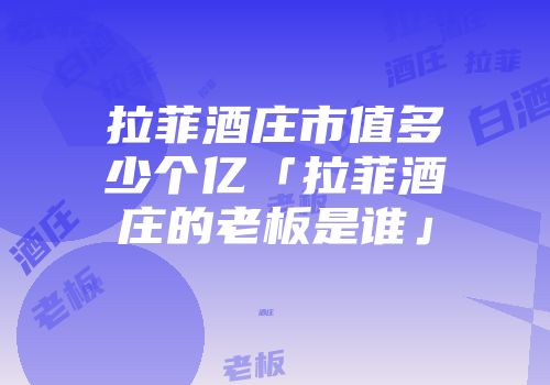 拉菲酒庄市值多少个亿「拉菲酒庄的老板是谁」