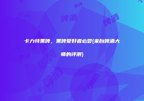 卡力特黑啤，黑啤爱好者必尝(来自啤酒大师的评测)