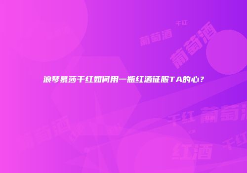 浪琴慕莎干红如何用一瓶红酒征服TA的心？