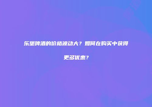乐堡啤酒的价格波动大？如何在购买中获得更多优惠？