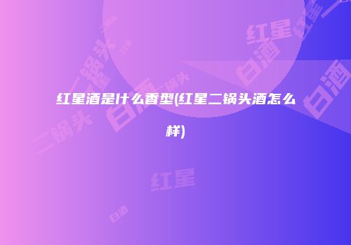 红星酒是什么香型(红星二锅头酒怎么样)