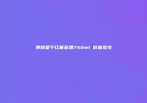 狮吼堡干红葡萄酒750ml 价格多少