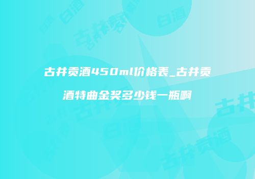 古井贡酒450ml价格表_古井贡酒特曲金奖多少钱一瓶啊