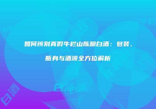 如何辨别真假牛栏山陈酿白酒：包装、瓶身与酒液全方位解析