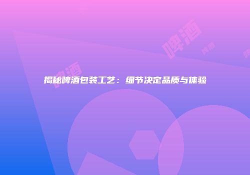 揭秘啤酒包装工艺：细节决定品质与体验
