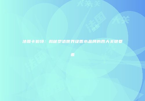 法国卡伯特：揭秘塑造世界级香水品牌的四大关键要素