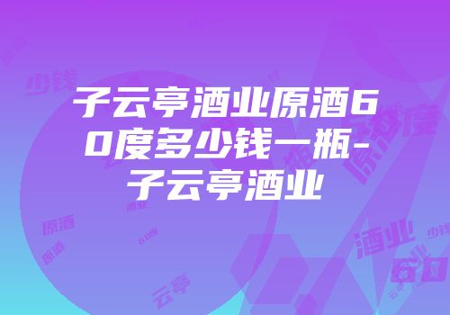 子云亭酒业原酒60度多少钱一瓶-子云亭酒业