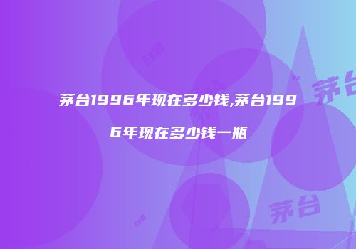 茅台1996年现在多少钱,茅台1996年现在多少钱一瓶