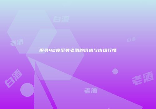 探寻42度至尊老酒的价格与市场行情