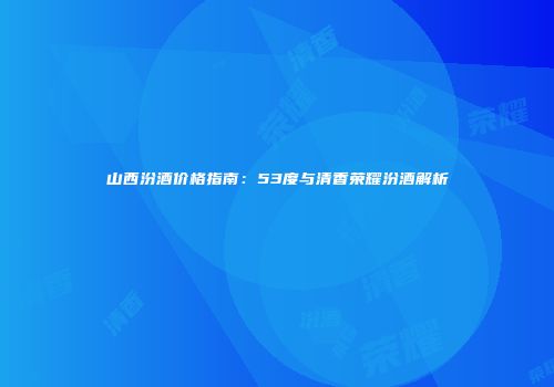 山西汾酒价格指南：53度与清香荣耀汾酒解析