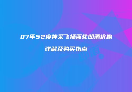 07年52度神采飞扬蓝花郎酒价格详解及购买指南