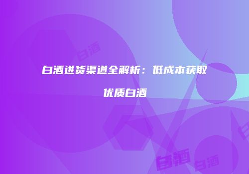 白酒进货渠道全解析：低成本获取优质白酒