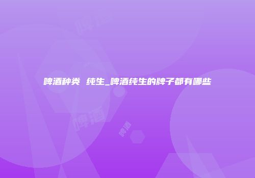 啤酒种类 纯生_啤酒纯生的牌子都有哪些