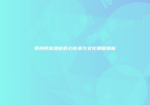 贵州民族酒业匠心传承与文化精髓探析