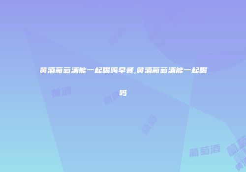黄酒葡萄酒能一起喝吗早餐,黄酒葡萄酒能一起喝吗