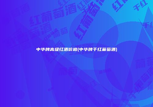 中华牌高级红酒价格(中华牌干红葡萄酒)
