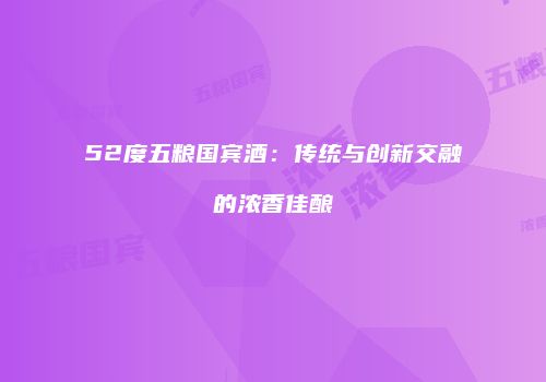 52度五粮国宾酒：传统与创新交融的浓香佳酿