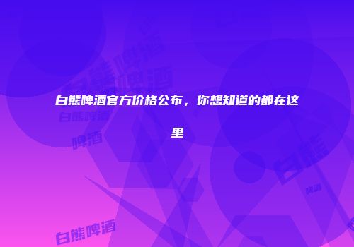 白熊啤酒官方价格公布，你想知道的都在这里