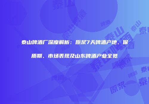 泰山啤酒厂深度解析：原浆7天啤酒产地、保质期、市场表现及山东啤酒产业全览