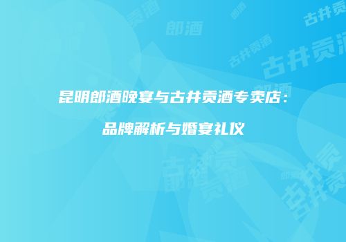 昆明郎酒晚宴与古井贡酒专卖店：品牌解析与婚宴礼仪