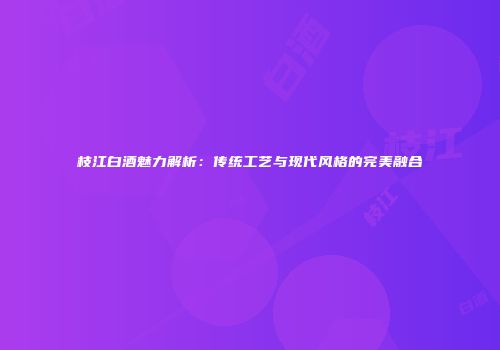 枝江白酒魅力解析：传统工艺与现代风格的完美融合