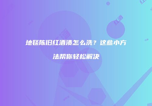 地毯陈旧红酒渍怎么洗？这些小方法帮你轻松解决