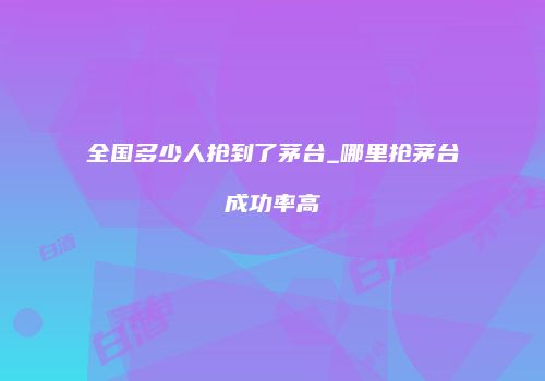 全国多少人抢到了茅台_哪里抢茅台成功率高