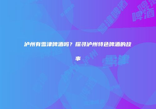 泸州有雪津啤酒吗？探寻泸州特色啤酒的故事