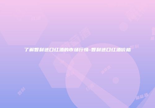 了解智利进口红酒的市场行情-智利进口红酒价格