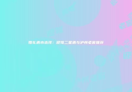 婚礼酒水选择：迎驾二星酒与泸州老窖推荐