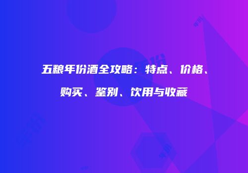 五粮年份酒全攻略：特点、价格、购买、鉴别、饮用与收藏