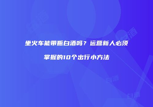 坐火车能带瓶白酒吗？运营新人必须掌握的10个出行小方法