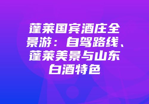 蓬莱国宾酒庄全景游：自驾路线、蓬莱美景与山东白酒特色