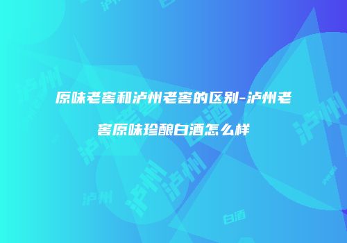 原味老窖和泸州老窖的区别-泸州老窖原味珍酿白酒怎么样