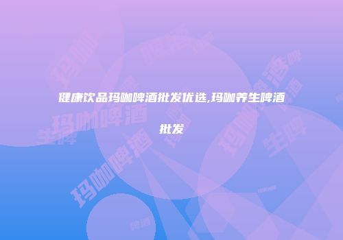 健康饮品玛咖啤酒批发优选,玛咖养生啤酒批发