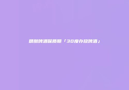 精酿啤酒保质期「30度存放啤酒」