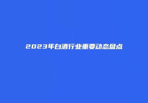 2023年白酒行业重要动态盘点